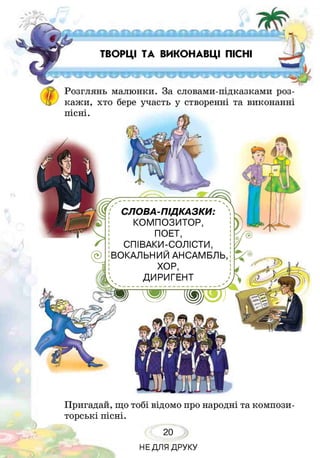 ТВОРЦІ ТА ВИКОНАВЦІ ПІСНІ
Розглянь малюнки. За словами-підказками роз­
кажи, хто бере участь у створенні та виконанні
пісні.
СЛОВА-ПІДКАЗКИ:
КОМПОЗИТОР,
ПОЕТ,
СПІВАКИ-СОЛІСТИ,
ВОКАЛЬНИЙ АНСАМБЛЬ
ХОР,
ДИРИГЕНТ
Пригадай, що тобі відомо про народні та компози­
торські пісні.
20
НЕДЛЯ ДРУКУ
 