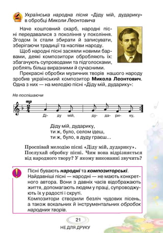 £ їнська народна пісня «Діду мій, дударику»
і_ ] в обробці Миколи /Іеонтовича
Наче коштовний скарб, народні піс­
ні передавалися з покоління у покоління.
Згодом їх стали збирати й записувати,
зберігаючи традиції та наспіви народу.
Щоб народні пісні засяяли новими бар­
вами, деякі композитори обробляють їх:
збагачують супроводами та підголосками,
роблять більш виразними й сучасними.
Прекрасні обробки музичних творів нашого народу
зробив український композитор Микола Леонтович.
Одна з них — на мелодію пісні «Діду мій, дударику»:
Н е поспіш аю чи
-Х——О-------- 5 = ч---- Ь = ----- ч--- ,1
— і -----ш ----ш->----аИ-----
ш
Ді- ду мій, ду- да- ри- ку,
Діду мій, дударику,
ти ж, було, селом ідеш,
ти ж, було, в дуду граєш...
Проспівай мелодію пісні «Діду мій, дударику».
Послухай обробку пісні. Чим вона відрізняється
від народного твору? У якому виконанні звучить?
І------------------------------------------------------------------
4 Гі Пісні бувають народні та композиторські.
Найдавніші пісні — народні — не мають конкрет­
ного автора. Вони з давніх часів відображають
життя, допомагають людям у праці, супроводжу­
ють їх у радості і скруті.
Композитори створили безліч чудових пісень,
а також вокальних й інструментальних обробок
народних творів.
21
НЕДЛЯ ДРУКУ
 