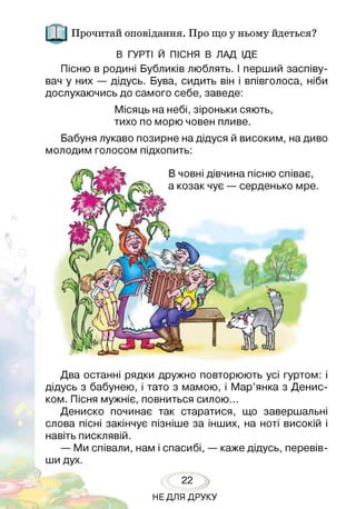 Прочитай оповідання. Про що у ньому йдеться?
В ГУРТІ Й ПІСНЯ В ЛАД ІДЕ
Пісню в родині Бубликів люблять. І перший заспіву­
вач у них — дідусь. Бува, сидить він і впівголоса, ніби
дослухаючись до самого себе, заведе:
Місяць на небі, зіроньки сяють,
тихо по морю човен пливе.
Бабуня лукаво позирне на дідуся й високим, на диво
молодим голосом підхопить:
В човні дівчина пісню співає,
а козак чує — серденько мре.
Два останні рядки дружно повторюють усі гуртом: і
дідусь з бабунею, і тато з мамою, і Мар’янка з Денис-
ком. Пісня мужніє, повниться силою...
Дениско починає так старатися, що завершальні
слова пісні закінчує пізніше за інших, на ноті високій і
навіть писклявій.
— Ми співали, нам і спасибі, — каже дідусь, перевів­
ши дух.
22
НЕДЛЯ ДРУКУ
 