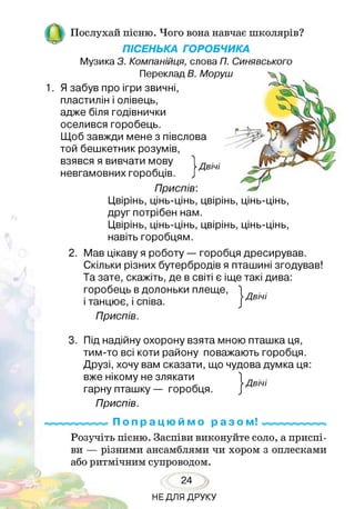 |Н | Послухай пісню. Чого вона навчає школярів?
ПІСЕНЬКА ГОРОБЧИКА
Музика З. Компанійця, слова П. Синявського
Переклад В. Моруш
1. Я забув про ігри звичні,
пластилін і олівець,
адже біля годівнички
оселився горобець.
Щоб завжди мене з півслова
той бешкетник розумів,
взявся я вивчати мову
невгамовних горобців
Приспів:
Цвірінь, цінь-цінь, цвірінь, цінь-цінь,
друг потрібен нам.
Цвірінь, цінь-цінь, цвірінь, цінь-цінь,
навіть горобцям.
I Двічі
2. Мав цікаву я роботу — горобця дресирував.
Скільки різних бутербродів я пташині згодував!
Та зате, скажіть, де в світі є іще такі дива:
горобець в долоньки плеще,
і танцює, і співа.
Приспів.
3. Під надійну охорону взята мною пташка ця,
тим-то всі коти району поважають горобця.
Друзі, хочу вам сказати, що чудова думка ця:
вже нікому не злякати
гарну пташку — горобця.
Приспів.
П о п р а ц ю й м о р а з о м !
Розучіть пісню. Заспіви виконуйте соло, а приспі­
ви — різними ансамблями чи хором з оплесками
або ритмічним супроводом.
24
НЕДЛЯ ДРУКУ
 