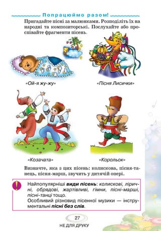 р«ммммй По п р а ц ю и м о р а з о м! «ммммммммм
Пригадайте пісні за малюнками. Розподіліть їх на
народні та композиторські. Послухайте або про­
співайте фрагменти пісень,
«Ой-я жу-жу» «Пісня Лисички»
«Козачата» «Корольок»
Визначте, яка з цих пісень: колискова, пісня-та-
нець, пісня-марш, звучить у дитячій опері.
І
О
Найпопулярніші види пісень: колискові, лірич­
ні, обрядові, жартівливі, гімни, пісні-марші,
пісні-танці тощо.
Особливий різновид пісенної музики — інстру­
ментальні пісні без слів.
27
НЕДЛЯ ДРУКУ
 