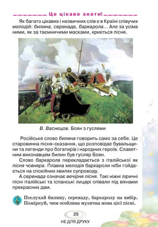 _________________ Це ц і к а в о з н а т и ! __________________
Як багато цікавих і незвичних слів є в Країні співучих
мелодій: билина, серенада, баркарола... Але за усіма
ними, як за таємничими масками, криється пісня.
В. Васнєцов. Боян з гуслями
Російське слово билина говорить само за себе. Це
старовинна пісня-сказання, що розповідає бувальщи­
ни та легенди про богатирів і народних героїв. Славет­
ним виконавцем билин був гусляр Боян.
Слово баркарола перекладається з італійської як
пісня човняра. Плавна мелодія баркароли ніби гойда­
ється на спокійних хвилях супроводу.
А серенада означає вечірня пісня. Такі ніжні ліричні
пісні італійські та іспанські лицарі співали під вікнами
прекрасних дам.
Послухай билину, серенаду, баркаролу на вибір.
Ж Поміркуй, чим особлива музична мова цієї пісні.
29
НЕДЛЯ ДРУКУ
 