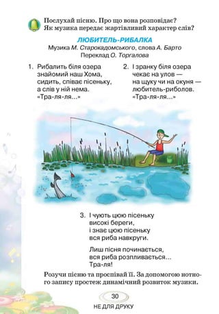 О
Послухай пісню. Про що вона розповідає?
Як музика передає жартівливий характер слів?
ЛЮБИТЕЛЬ-РИБАЛКА
Музика М. Старокадомського, слова А. Барто
Переклад О. Торгалова
1. Рибалить біля озера
знайомий наш Хома,
сидить, співає пісеньку
а слів у ній нема.
«Тра-ля-ля...»
2. І зранку біля озера
чекає на улов —
на щуку чи на окуня —
любитель-риболов.
«Тра-ля-ля...»
3. І чують цюю пісеньку
високі береги,
і знає цюю пісеньку
вся риба навкруги.
Лиш пісня починається,
вся риба розпливається...
Тра-ля!
Розучи пісню та проспівай її. За допомогою нотно­
го запису простеж динамічний розвиток музики.
30
НЕДЛЯ ДРУКУ
 