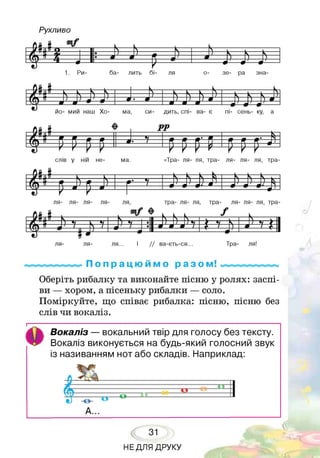 Рухливо
ля- ля- ля... І / / ва-єть-ся... Тра- ля!
П о п р а ц ю й м о р а з ом! ^Д^ціНДііЯіЦ^^ІЙ^іДЕйІіуДГЇВуГ^іУТЦі
Оберіть рибалку та виконайте пісню у ролях: заспі­
ви — хором, а пісеньку рибалки — соло.
Поміркуйте, що співає рибалка: пісню, пісню без
слів чи вокаліз.
Вокаліз — вокальний твір для голосу без тексту.
Вокаліз виконується на будь-який голосний звук
із називанням нот або складів. Наприклад:
31
НЕДЛЯ ДРУКУ
 