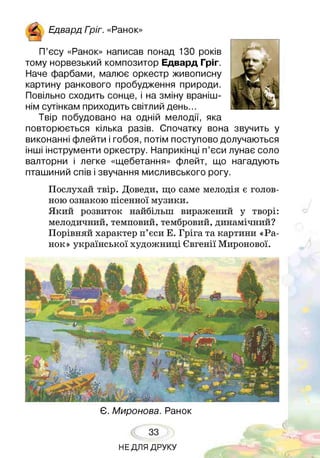П’єсу «Ранок» написав понад 130 років
тому норвезький композитор Едвард Гріг.
Наче фарбами, малює оркестр живописну
картину ранкового пробудження природи.
Повільно сходить сонце, і на зміну враніш­
нім сутінкам приходить світлий день...
Твір побудовано на одній мелодії, яка
повторюється кілька разів. Спочатку вона звучить у
виконанні флейти і гобоя, потім поступово долучаються
інші інструменти оркестру. Наприкінці п’єси лунає соло
валторни і легке «щебетання» флейт, що нагадують
пташиний спів і звучання мисливського рогу.
Послухай твір. Доведи, що саме мелодія є голов­
ною ознакою пісенної музики.
Який розвиток найбільш виражений у творі:
мелодичний, темповий, тембровий, динамічний?
Порівняй характер п’єси Е. Гріга та картини «Ра­
нок» української художниці Євгенії Миронової.
^ Ед в а р д Гоіг. «Ранок»
Є. Миронова. Ранок
33
НЕДЛЯ ДРУКУ
 
