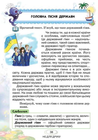 ГОЛОВНА ПІСНЯ ДЕРЖАВИ
Прочитай текст. З’ясуй, що таке державний гімн.
Чи знаєш ти, що в кожної країни
є особлива, найголовніша пісня?
Це державний гімн — національ­
ний символ, такий само важливий,
як державні герб і прапор.
Державним гімном почина­
ється кожний ранок країни. Його
виконують на урочистих заходах,
офіційних прийомах, на честь
країни, яку представляють спорт-
смени-переможці на олімпіадах...
Державні гімни є в усіх країн
світу. Кожна держава прагне, щоб її гімн був не лише
величним і урочистим, а й відображав історію та спо­
дівання народу, щоб у ньому відчувалися особливості
національної музики.
Державний гімн країни може звучати у вокальному
(із супроводом) або лише в інструментальному вико­
нанні. На знак любові та пошани до своєї Батьківщини
державний гімн слухають стоячи, а військові при цьому
віддають честь.
Поміркуй, чому саме гімн є головною піснею дер­
жави.
( СлоВничок
Гімн (з грец. — славити, хвалити) —урочиста, велич­
на пісня, один з найдавніших вокальних жанрів.
Державний гімн — офіційний символ держави
(поряд із державним гербом і прапором).
38
НЕДЛЯ ДРУКУ
 