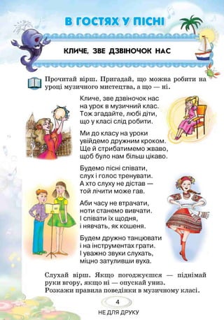 В ГОСТЯХ У ПІСНІ
Ц .^~< ’:*,, /г;. _,- ^
КЛИЧЕ, ЗВЕ ДЗВІНОЧОК НАС
Прочитай вірш. Пригадай, що можна робити на
уроці музичного мистецтва, а що — ні.
Кличе, зве дзвіночок нас
на урок в музичний клас.
Тож згадайте, любі діти,
що у класі слід робити.
Ми до класу на уроки
увійдемо дружним кроком.
Ще й стрибатимемо жваво,
щоб було нам більш цікаво.
Будемо пісні співати,
слух і голос тренувати.
А хто слуху не дістав —
той лічити може гав.
Аби часу не втрачати,
ноти станемо вивчати.
І співати їх щодня,
і нявчать, як кошеня.
Будем дружно танцювати
і на інструментах грати.
Іуважно звуки слухать,
міцно затуливши вуха.
Слухай вірш. Якщо погоджуєшся — піднімай
руки вгору, якщо ні — опускай униз.
Розкажи правила поведінки в музичному класі.
4
НЕДЛЯ ДРУКУ
 