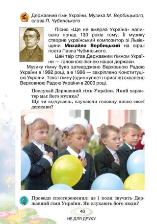 & Державний гімн України. Музика М. Вербицького,
Я слова П. Чубинського
Пісню «Ще не вмерла Україна» напи­
сано понад 130 років тому. її музику
створив український композитор зі Львів­
щини Михайло Вербицький на вірші
поета Павла Чубинського.
Цей твір став Державним гімном Украї­
ни — головною піснею нашої держави.
Музику гімну було затверджено Верховною Радою
України в 1992 році, а в 1996 — закріплено Конституці­
єю України. Текст гімну (один куплет і приспів) схвалено
Верховною Радою України в 2003 році.
Послухай Державний гімн України. Який харак­
тер має його музика?
Що ти відчуваєш, слухаючи головну пісню своєї
держави?
Проведи спостереження: де і коли звучить Дер­
жавний гімн України. Як слухають його люди?
40
НЕДЛЯ ДРУКУ
 