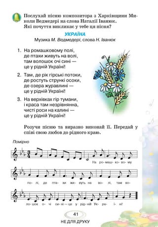 І Ч Послухай пісню композитора з Харківщини Ми-
Ьзг■коли Ведмедері на слова Наталії Іванюк.
Я кі почуття викликає у тебе ця пісня?
УКРАЇНА
Музика М. Ведмедері, слова Н. Іванюк
1. На ромашковому полі,
де птахи живуть на волі,
там волошок очі сині —
це у рідній Україні!
2. Там, де рік гірські потоки,
де ростуть стрункі осоки,
де озера журавлині —
це у рідній Україні!
3. На верхівках гір тумани,
і краса там незрівнянна,
чисті роси на калині —
це у рідній Україні!
Розучи пісню та виразно виконай її. Передай у
співі свою любов до рідного краю.
Помірно
по- лі, де пта- хи жи- вуть на во- лі, там во­
Г І Г
^ г т V І
 л > 1
Г М Р } к_____5____ ч г ___ 5_____ ) ^ г 1
----------- « *
І= 1и—т 1-і•—» *К 4 ' ¥—т1.___ Ш1
ло- шок о- чі си- ні — це у рід- ній Ук- ра- ї- ні!
41
НЕДЛЯ ДРУКУ
 