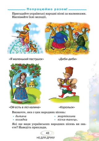 П о п р а ц ю й м о р а з ом!
Пригадайте українські народні пісні за малюнками.
Наспівайте їхні мелодії.
«Я маленький пастушок»
«Ой єсть в лісі калина» «Корольок»
Визначте, яка з цих народних пісень:
• дитяча • жартівлива
• колядка • пісня-танець.
Я кі ще види українських народних пісень ви зна­
єте? Наведіть приклади.
43
НЕДЛЯ ДРУКУ
 
