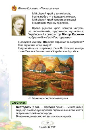І Віктор К осен ко. «Пасторальна»
Мій рідний край у золоті лісів,
і синь небес — у дощових оковах.
Мій рідний край купається в красі
і надиха на музику та слово...
Краса рідного краю завжди чарува­
ла письменників, художників, музикантів.
Український композитор Віктор Косенко
зобразив її у п’єсі «Пасторальна».
Послухай музику. Що вона виражає та зображає?
Яка музична мова твору?
Порівняй зміст і характер п’єси В. Косенка та кар­
тини Романа Іванишина «Українська ідилія».
Р. Іванишин. Українська ідилія
( СлоВничок
Пастораль (з лат. — пастуша пісня) — мистецький
твір, що змальовує щасливі сцени сільського життя
і картини спокійної природи.
Близькою до пасторалі за змістом є ідилія.
44
НЕДЛЯ ДРУКУ
 