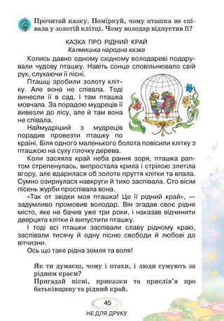 Прочитай казку. Поміркуй, чому пташка не спі-
Ж вала у золотій клітці. Чому володар відпустив її?
КАЗКА ПРО РІДНИЙ КРАЙ
Калмицька народна казка
Колись давно одному східному володареві подару­
вали чудову пташку. Навіть сонце сповільнювало свій
рух, слухаючи її пісні.
Пташці зробили золоту кліт­
ку. Але вона не співала. Тоді
винесли її в сад. І там пташка
мовчала. За порадою мудреців її
вивезли до лісу, але й там вона
не співала.
Наймудріший з мудреців
порадив провезти пташку по
країні. Біля одного маленького болота повісили клітку з
пташкою на суху гілочку дерева.
Коли засяяла край неба рання зоря, пташка рап­
том стрепенулась, випростала крила і стрілою злетіла
вгору, але вдарилася об золоте пруття клітки та впала.
Сумно озирнулася навкруги й тихо заспівала. Сто вісім
пісень журби проспівала вона.
«Так от звідки моя пташка! Це її рідний край», —
задумливо промовив володар. Він згадав своє рідне
місто, яке не бачив уже три роки, і наказав відчинити
дверцята клітки й випустити пташку.
І тоді всі пташки заспівали славу рідному краю,
заспівали тисячу й одну пісню свободи й любові до
вітчизни.
Ось що таке рідна земля та воля!
Як ти думаєш, чому і птахи, і люди сумують за
рідним краєм?
Пригадай пісні, приказки та прислів’я про
батьківщину та рідний край.
45
НЕДЛЯ ДРУКУ
 