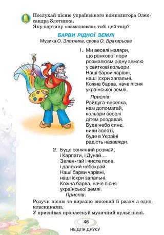 ОПослухай пісню українського композитора Олек­
сандра Злотника.
Яку картину «намалював» тобі цей твір?
БАРВИ РІДНОЇ ЗЕМЛІ
Музика О. Злотника, слова О. Вратарьова
Ми веселі маляри,
що ранкової пори
розмалюєм рідну землю
у святкові кольори.
Наші барви чарівні,
наші іскри запальні.
Кожна барва, наче пісня
української землі.
Приспів:
Райдуга-веселка,
нам допомагай,
кольори веселі
дітям роздавай.
Буде небо синє,
ниви золоті,
буде в Україні
радість назавжди.
2. Буде сонячний розмай,
і Карпати, і Дунай...
Зелен-гай і чисте поле,
і далекий небокрай.
Наші барви чарівні,
наші іскри запальні.
Кожна барва, наче пісня
української землі.
Приспів.
Розучи пісню та виразно виконай її разом з одно­
класниками.
У * о и * •
приспівах проплескуй музичний пульс пісні.
46
НЕДЛЯ ДРУКУ
 