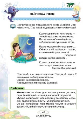НАЙПЕРША ПІСНЯ
Прочитай вірш українського поета Миколи Син-
гаївського. Про який вид пісень у ньому йдеться?
Колискова пісня, колискова —
то найперша материна мова.
Пахне вона м’ятою і цвітом,
чебрецевим і суничним літом.
Пахне молоком і споришами...
Скільки в ній ласкавості і шани,
скільки в ній тривожності
людської,
і надій, і сивини гіркої.
Колискова пісня, колискова —
то солодка материна мова.
Микола Сингаївський
Пригадай, що таке колискова. Поміркуй, чому її
називають найпершою піснею.
Опиши характер цієї пісні.
Я кі колискові ти знаєш? Заспівай.
( СлоВничок
Колискова — пісня для заколисування дитини,
один із найдавніших видів народної творчості.
Музика колискової має спокійну та лагідну мело­
дію, заколисуючий ритм, уповільнений темп.
Ознаки колискової пісні можна почути не лише у
вокальній, а й в інструментальній музиці.
48
НЕДЛЯ ДРУКУ
 