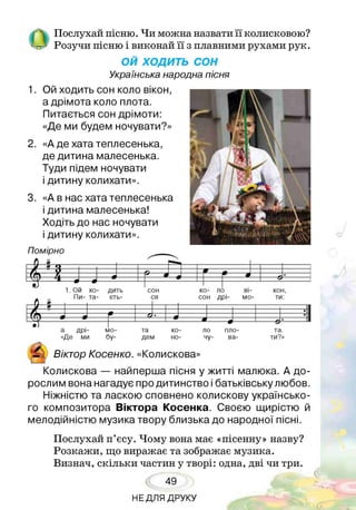 Послухай пісню. Чи можна назвати її колисковою?
Розучи пісню і виконай її з плавними рухами рук.
ОЙ ХОДИТЬ СОН
Українська народна пісня
1. Ой ходить сон коло вікон,
а дрімота коло плота.
Питається сон дрімоти:
«Де ми будем ночувати?»
2. «А де хата теплесенька,
де дитина малесенька.
Туди підем ночувати
і дитину колихати».
3. «А в нас хата теплесенька
і дитина малесенька!
Ходіть до нас ночувати
і дитину колихати».
Помірно
ш ш
$
1. Ой хо- дить
Пи- та- єть-
сон
ся
ко- ло ві­
сон дрі- мо-
кон,
ти:
та.
ти?»
а дрі-
«Де ми
мо-
бу-
та ко-
дем но-
А
& Віктор Косенко. «Колискова^
ло
чу-
пло­
ва-
Колискова — найперша пісня у житті малюка. А до­
рослим вона нагадує про дитинство і батьківську любов.
Ніжністю та ласкою сповнено колискову українсько­
го композитора Віктора Косенка. Своєю щирістю й
мелодійністю музика твору близька до народної пісні.
Послухай п’єсу. Чому вона має «пісенну» назву?
Розкажи, що виражає та зображає музика.
Визнач, скільки частин у творі: одна, дві чи три.
49
НЕДЛЯ ДРУКУ
 