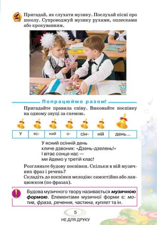 £ Пригадай, як слухати музику. Послухай пісні про
!_] школу. Супроводжуй музику рухами, оплесками
або крокуванням.
П о п р а ц ю й м о р а з о м !.^ « « « « .^
Пригадайте правила співу. Виконайте поспівку
на одному звуці за схемою.
У яс- ний о- сін- ній день...
У ясний осінній день
кличе дзвоник: «Дзень-дзелень!»
І вітає сонце нас —
ми йдемо у третій клас!
Розгляньте будову поспівки. Скільки в ній музич­
них фраз і речень?
Складіть до поспівки мелодію: самостійно або лан­
цюжком (по фразах).
О
Будова музичного твору називається музичною
формою. Елементами музичної форми є: мо­
тив, фраза, речення, частина, куплетта ін.
5
НЕ ДЛЯ ДРУКУ
 
