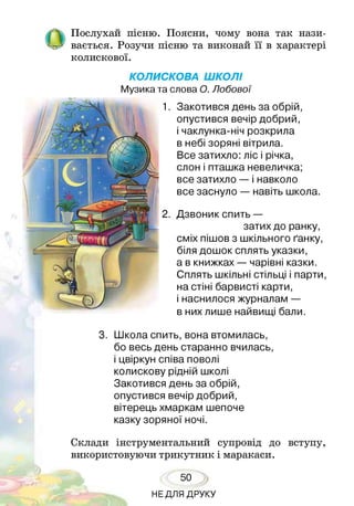 Послухай пісню. Поясни, чому вона так нази­
вається. Розучи пісню та виконай її в характері
колискової.
КОЛИСКОВА ШКОЛІ
Музика та слова О. Лобової
Закотився день за обрій,
опустився вечір добрий,
і чаклунка-ніч розкрила
в небі зоряні вітрила.
Все затихло: ліс і річка,
слон і пташка невеличка;
все затихло — і навколо
все заснуло — навіть школа.
Дзвоник спить —
затих до ранку,
сміх пішов з шкільного ґанку,
біля дошок сплять указки,
а в книжках — чарівні казки.
Сплять шкільні стільці і парти,
на стіні барвисті карти,
і наснилося журналам —
в них лише найвищі бали.
3. Школа спить, вона втомилась,
бо весь день старанно вчилась,
і цвіркун співа поволі
колискову рідній школі
Закотився день за обрій,
опустився вечір добрий,
вітерець хмаркам шепоче
казку зоряної ночі.
Склади інструментальний супровід до вступу,
використовуючи трикутник і маракаси.
50
НЕДЛЯ ДРУКУ
 