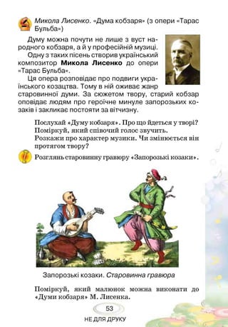 & Микола Лисенко. «Дума кобзаря» (з опери «Тарас
!_] Бульба»)
Думу можна почути не лише з вуст на­
родного кобзаря, а й у професійній музиці.
Одну з таких пісень створив український
композитор Микола Лисенко до опери
«Тарас Бульба».
Ця опера розповідає про подвиги укра­
їнського козацтва. Тому в ній оживає жанр
старовинної думи. За сюжетом твору, старий кобзар
оповідає людям про героїчне минуле запорозьких ко­
заків і закликає постояти за вітчизну.
Послухай «Думу кобзаря». Про що йдеться у творі?
Поміркуй, який співочий голос звучить.
Розкажи про характер музики. Чи змінюється він
протягом твору?
Розглянь старовинну гравюру «Запорозькі козаки».
Запорозькі козаки. Старовинна гравюра
Поміркуй, який малюнок можна виконати до
«Думи кобзаря» М. Лисенка.
53
НЕДЛЯ ДРУКУ
 