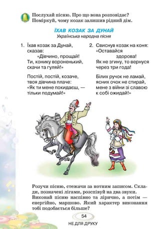 /  Послухай пісню. Про що вона розповідає?
- Поміркуй, чому козак залишив ріднии дім.
ЇХАВ КОЗАК ЗА ДУНАЙ
Українська народна пісня
1. їхав козак за Дунай,
сказав:
«Дівчино, прощай!
Ти,конику вороненький,
скачи та гуляй!»
2. Свиснув козак на коня:
«Оставайся
здорова!
Як не згину, то вернуся
через три года!
Постій, постій, козаче,
твоя дівчина плаче:
«Як ти мене покидаєш, —
тільки подумай!»
Білих ручок не ламай,
ясних очок не стирай,
мене з війни зі славою
к собі ожидай!»
Розучи пісню, стежачи за нотним записом. Скла­
ди, позначені лігами, розспівуй на два звуки.
Виконай пісню наспівно та лірично, а потім —
енергійно, маршово. Який характер виконання
тобі подобається більше?
54
НЕДЛЯ ДРУКУ
 