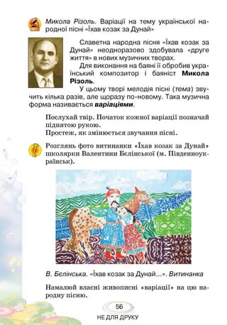 / Микола Різоль. Варіації на тему української на-
Е_з родної пісні «їхав козак за Дунай»
Славетна народна пісня «їхав козак за
Дунай» неодноразово здобувала «друге
життя» в нових музичних творах.
Для виконання на баяні її обробив укра­
їнський композитор і баяніст Микола
Різоль.
У цьому творі мелодія пісні (тема) зву­
чить кілька разів, але щоразу по-новому. Така музична
форма називається варіаціями.
Послухай твір. Початок кожної варіації позначай
піднятою рукою.
Простеж, як змінюється звучання пісні.
р Розглянь фото витинанки «їхав козак за Дунай»
школярки Валентини Бєлінської (м. Південноук­
раїнські
В. Бєлінська. «їхав козак за Дунай...». Витинанка
Намалюй власні живописні «варіації» на цю на­
родну пісню.
56
НЕДЛЯ ДРУКУ
 