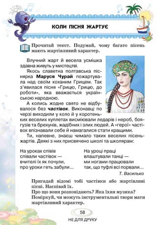 КОЛИ ПІСНЯ ЖАРТУЄ
Прочитай текст. Подумай, чому багато пісень
мають жартівливий характер.
Влучний жарт й весела усмішка
здавна живуть у мистецтві.
Якось славетна полтавська піс-
нярка Маруся Чурай пожартува­
ла над своїм коханим Грицем. Так
з’явилася пісня «Грицю, Грицю, до
роботи», яка вважається україн­
ською народною.
А колись жодне свято не відбу­
валося без частівок. Виконавці по
черзі виходили у коло й у коротень­
ких веселих куплетах висміювали ледарів і нероб, боя­
гузів та брехунів, жадібних і злих людей. А «герої» часті­
вок впізнавали себе й намагалися стати кращими.
Ти, напевне, знаєш чимало таких веселих пісень-
жартів. Деякі з них присвячено школі та школярам:
На уроках співів
співали частівок —
вчителі їх як почули,
про уроки геть забули...
На уроці праці
влаштували танці —
ми ногами працювали
так, що туфлі всі порвали.
Т. Василько
Пригадай відомі тобі частівки або жартівливі
пісні. Наспівай їх.
Про що вони розповідають? Яка їхня музика?
Поміркуй, чи можуть інструментальні твори мати
жартівливий характер.
58
НЕДЛЯ ДРУКУ
 