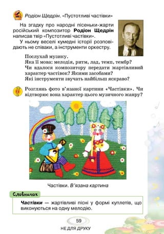 Родіон Щедрін. «Пустотливі частівки»
На згадку про народні пісеньки-жарти
російський композитор Родіон Щедрін
написав твір «Пустотливі частівки».
У ньому веселі кумедні історії розпові­
дають не співаки, а інструменти оркестру.
Послухай музику.
Яка її мова: мелодія, ритм, лад, темп, тембр?
Чи вдалося композитору передати жартівливий
характер частівок? Якими засобами?
Я кі інструменти звучать найбільш яскраво?
Розглянь фото в’язаної картини «Частівки». Чи
відтворює вона характер цього музичного жанру?
Частівки. В ’язана картина
( СлоВничок
Частівки — жартівливі пісні у формі куплетів, що
виконуються на одну мелодію.
59
НЕДЛЯ ДРУКУ
 