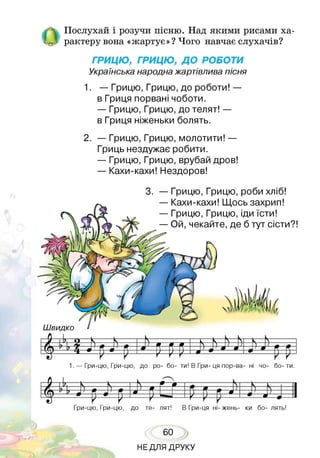 Послухай і розучи пісню. Над якими рисами ха­
-„ І рактеру вона «жартує»? Чого навчає слухачів?
ГРИЦЮ, ГРИЦЮ, ДО РОБОТИ
Українська народнажартівлива пісня
1. — Грицю, Грицю, до роботи! —
в Гриця порвані чоботи.
— Грицю, Грицю, до телят! —
в Гриця ніженьки болять.
2. — Грицю, Грицю, молотити! —
Гриць нездужає робити.
— Грицю, Грицю, врубай дров!
— Кахи-кахи! Нездоров!
3. — Грицю, Грицю, роби хліб!
— Кахи-кахи! Щось захрип!
— Грицю, Грицю, іди їсти!
— Ой, чекайте, де б тут сісти?!
Ш видко
Ьт т п ~^-^=Ь=ЧЬ==
|(§ ^У ' р * р рР-У 4-
1. — Гри-цю, Гри-цю, до ро- бо- ти! В Гри- ця пор-ва- ні чо- бо- ти.
6 і ) , К і — г _ к _____ * _____# _____
ш------------------------- ї т г Ч , 1
_ и ____ # к_____« т________И ) Ч 1
ї/ Т  ” 1____ ті____ 1? ____ ті____1?______ в 1  ) 1  Р Г в Л > і 1
1 ^ - V ~ у у К 9 — — ■ — • 1
Гри-цю, Гри-цю, до те- лят! В Гри-ця ні- жень- ки бо- лять!
60
НЕДЛЯ ДРУКУ
 