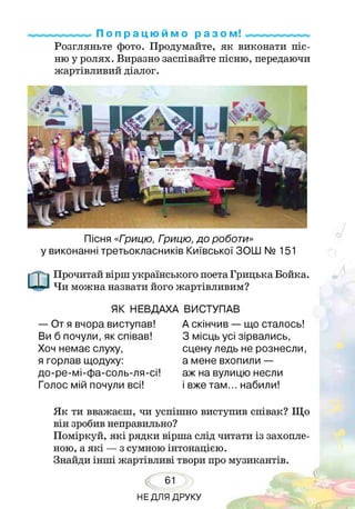 П о п р а ц ю й м о р а з о м!
Розгляньте фото. Продумайте, як виконати піс­
ню у ролях. Виразно заспівайте пісню, передаючи
жартівливий діалог.
Пісня «Грицю, Грицю, до роботи»
у виконанні третьокласників Київської ЗОШ № 151
Прочитай вірш українського поета Грицька Бойка.
Чи можна назвати його жартівливим?
ЯК НЕВДАХА ВИСТУПАВ
— От я вчора виступав!
Ви б почули, як співав!
Хоч немає слуху,
я горлав щодуху:
до-ре-мі-фа-соль-ля-сі!
Голос мій почули всі!
А скінчив — що сталось!
З місць усі зірвались,
сцену ледь не рознесли,
а мене вхопили —
аж на вулицю несли
і вже там... набили!
Як ти вважаєш, чи успішно виступив співак? Що
він зробив неправильно?
Поміркуй, які рядки вірша слід читати із захопле­
ною, а які — з сумною інтонацією.
Знайди інші жартівливі твори про музикантів.
61
НЕДЛЯ ДРУКУ
 