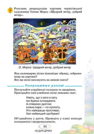 Розглянь репродукцію картини чернігівської
художниці Олени Мороз «Щедрий вечір, добрий
вечір».
О. Мороз. Щедрий вечір, добрий вечір
Яка календарна пісня відповідає обряду, зображе­
ному на картині?
Які ще пісні виконують на зимові свята?
П о п р а ц ю й м о р а з ом!
Послухайте українські колядки та щедрівки.
Пригадайте свої улюблені пісні зимових свят.
Уявіть, що з хати в хату
ми йдемо колядувати.
А співаємо дуетом:
кожна пара — по куплету.
Хто найкраще проспіває,
бал найвищий здобуває!
Об’єднайтесь у дуети. Проведіть у класі конкурс
колядників і щедрувальників.
63
НЕДЛЯ ДРУКУ
 