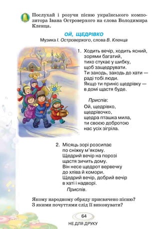 Послухай і розучи пісню українського компо­
зитора Івана Островерхого на слова Володимира
Кленца.
ОЙ, ЩЕДРІВКО
Музика І. Островерхого, слова В. Кленца
Ходить вечір, ходить ясний,
зорями багатий,
тихо стукає у шибку,
щоб защедрувати.
Ти заходь, заходь до хати —
раді тобі люди.
Якщо ти приніс щедрівку —
в домі щастя буде.
Приспів:
Ой, щедрівко,
щедрівочко,
щедра пташка мила,
ти своєю добротою
нас усіх зігріла.
1
2. Місяць зорі розсипає
по сніжку м’якому.
Щедрий вечір на порозі
щастя зичить дому.
Він несе щедрот вервечку
до хліва й комори.
Щедрий вечір, добрий вечір
в хаті і надворі.
Приспів.
Якому народному обряду присвячено пісню?
З якими почуттями слід її виконувати?
64
НЕДЛЯ ДРУКУ
 