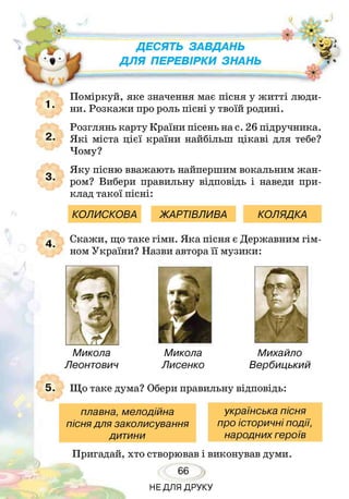 ' У
Д Е С Я Т Ь З А В Д А Н Ь
Д Л Я П Е Р Е В І Р К И З Н А Н Ь
ь ■" г
4 ‘
Поміркуй, яке значення має пісня у житті люди­
ни. Розкажи про роль пісні у твоїй родині.
Розглянь карту Країни пісень на с. 26 підручника.
Я кі міста цієї країни найбільш цікаві для тебе?
Чому?
Яку пісню вважають найпершим вокальним жан­
ром? Вибери правильну відповідь і наведи при­
клад такої пісні:
КОЛИСКОВА ЖАРТІВЛИВА КОЛЯДКА
>

к Скажи, що таке гімн. Яка пісня є Державним гім­
ном України? Назви автора її музики:
Микола
Леонтович
Микола
Лисенко
Михайло
Вербицький
. Що таке дума? Обери правильну відповідь:
плавна, мелодійна українська пісня
пісня для заколисування про історичні події,
дитини народних героїв
Пригадай, хто створював і виконував думи.
66
НЕДЛЯ ДРУКУ
 