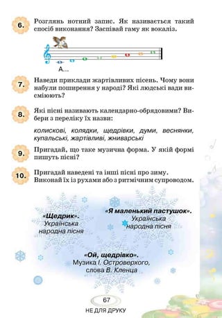 7.
8.
9.
10.
6.
Розглянь нотний запис. Як називається такий
спосіб виконання? Заспівай гаму як вокаліз.
А...
Наведи приклади жартівливих пісень. Чому вони
набули поширення у народі? Я кі людські вади ви­
сміюють?
Я кі пісні називають календарно-обрядовими? Ви­
бери з переліку їх назви:
колискові, колядки, щедрівки, думи, веснянки,
купальські, жартівливі, жниварські
Пригадай, що таке музична форма. У якій формі
пишуть пісні?
Пригадай наведені та інші пісні про зиму.
Виконай їх із рухами або з ритмічним супроводом.
г*
«Щедрик».
Українська
гг «Я маленький пастушок».
народна пісня
«Ой, щедрівко».
Музика І. Островерхого,
слова В. Кленца
67
НЕДЛЯ ДРУКУ
 