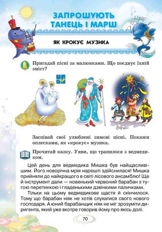 ЯК КРОКУЄ МУЗИКА
ЗАПРОШУЮТЬ
ТАНЕЦЬ І МАРШ
Пригадай пісні за малюнками. Що поєднує їхній
зміст?
Заспівай свої улюблені зимові пісні. Покажи
оплесками, як «крокує» музика.
Прочитай казку. Уяви, що трапилося з ведмеди­
ком.
Цей день для ведмедика Мишка був найщасливі-
шим. Його новорічна мрія нарешті здійснилася! Мишка
прийняли до найкращого в світі лісового ансамблю! Ще
й інструмент дали — новенький червоний барабан з ту­
гою перетинкою і гладенькими дзвінкими паличками.
Тільки на цьому ведмедикове щастя й скінчилося.
Тому що барабан ніяк не хотів слухатися свого нового
господаря. А юний барабанщик ніяк не міг зрозуміти ди­
ригента, який уже вкотре говорив йому про якісь долі.
70
 