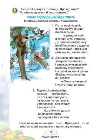 Послухай і розучи пісеньку. Про що вона?
Чи можна назвати її жартівливою?
ЧОМУ ВЕДМІДЬ УЗИМКУ СПИТЬ
Музика Л. Кніпера, слова О. Коваленкова
По галявці лісовій,
як мороз був міцний,
йшов ведмідь
в затишок свій
в теплій шубі хутряній.
До свого ішов барлогу,
не збиваючись з дороги,
як проходив через міст,
став лисиці він на хвіст.
Здійняла лисиця крик,
зашумів темний ліс,
і ведмідь злякався, втік,
на сосну стару поліз.
На сосні веселий дятел
білці хатку конопатив,
він сказав:
— Ходить навчись!
І куди стаєш, дивись.
3. Тоді вирішив ведмідь:
як зима — треба спать,
по стежинах не гулять,
на хвости не наступать.
У барлозі він без страху
взимку спить
під сніжним дахом
і радіє неспроста,
що родився без хвоста.
Склади план виконання пісні. Придумай, як за
змістом пісні влаштувати маленьку виставу.
74
НЕДЛЯ ДРУКУ
 