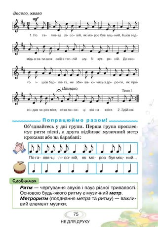 Весело, жваво
9 к » І к ■■ К - Г— К “
Д . ґу Л_____ІЕ1 •  1/ Ч ш  1
гМ __ її л _______ /___ш ' ш• 9 _____і___ « 1 Л 9 - ' п * ) ш 1
■ ё ' г р
а _ 9 ~
1. По га- ляв- ці лі- со- вій, як мо- роз був міц- ний, йшов вед­
9 к К------ , І , . і
Л "І ^___т - Ч Г7 Л Л К Л л л
г т а Л г г ж Л Ш ^ > 1___ 1_____ / )
•
«
Ч
1
к
1
1
“*
мідь в за-ти-шок свій в теп- лій шу- бі хут- ря- ній. До сво­
е И « , Ь І- 1г Л і . , ь ь ■— 1 1
У У У У
го і- шов бар- ло- га, не зби- ва- ю- чись з до- ро-ги, як про-
^ Ш видко
■ Р к ь— # - 1 К К . і к --------------п----- , ^— 1
/ __71, і/ і __5__ш Г7 Ч__Л 1/ 1 Л к__ д_ к V ■1  ' • 1
Г(Т * 9 N_7__Е 9 / _ 1 9 л 7 ;і / Л ’ • 1
--------- У У V
а 9 а -а — * — - У — !| * - 1
хо- див че-рез міст, став ли- си- ці він на хвіст. 2. Здій-ня-
мпммм^ П о п р а ц ю и м о р а з о м! «мммммммммі
Об’єднайтесь у дві групи. Перша група проплес-
кує ритм пісні, а друга відбиває музичний метр
кроками або на барабані:
ЬЬ ЬЬ ЬЬ
По га- ляв-ці лі- со- вій, як мо- роз був міц- ний...
СлоВничок ______________________________________
Ритм — чергування звуків і пауз різної тривалості.
Основою будь-якого ритму є музичний метр.
Метроритм (поєднання метра та ритму) — важли­
вий елемент музики.
75
НЕДЛЯ ДРУКУ
 