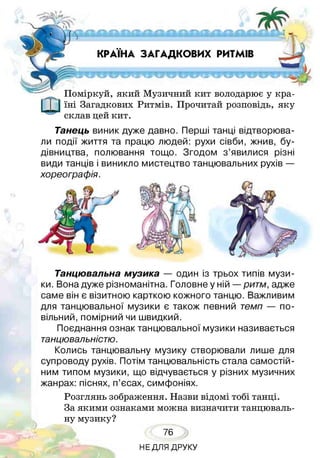 КРАЇНА ЗАГАДКОВИХ РИТМІВ
Поміркуй, який Музичний кит володарює у кра­
їні Загадкових Ритмів. Прочитай розповідь, яку
склав цей кит.
Танцювальна музика — один із трьох типів музи­
ки. Вона дуже різноманітна. Головне у ній —ритм, адже
саме він є візитною карткою кожного танцю. Важливим
для танцювальної музики є також певний темп — по­
вільний, помірний чи швидкий.
Поєднання ознак танцювальної музики називається
танцювальністю.
Колись танцювальну музику створювали лише для
супроводу рухів. Потім танцювальність стала самостій­
ним типом музики, що відчувається у різних музичних
жанрах: піснях, п’єсах, симфоніях.
Розглянь зображення. Назви відомі тобі танці.
За якими ознаками можна визначити танцюваль­
ну музику?
Танець виник дуже давно. Перші танці відтворюва­
ли події життя та працю людей: рухи сівби, жнив, бу­
дівництва, полювання тощо. Згодом з’явилися різні
види танців і виникло мистецтво танцювальних рухів —
хореографія.
76
НЕДЛЯ ДРУКУ
 