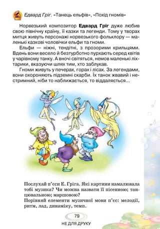 Едвард Гоіг. «Танець ельфів», «Похід гномів»
Норвезький композитор Едвард Гріг дуже любив
свою північну країну, її казки та легенди. Тому у творах
митця живуть персонажі норвезького фольклору — ма­
ленькі казкові чоловічки ельфи та гноми.
Ельфи — ніжні, тендітні, з прозорими крильцями.
Вдень вони весело й безтурботно пурхають серед квітів
у чарівному танку. А вночі світяться, немов маленькі ліх­
тарики, вказуючи шлях тим, хто заблукав.
Гноми живуть у печерах, горах і лісах. За легендами,
вони охороняють підземні скарби. їх танок жвавий і не­
стримний, ніби то наближається, то віддаляється...
Послухай п’єси Е. Гріга. Я кі картини намалювала
тобі музика? Чи можна назвати її пісенною; тан­
цювальною; маршовою?
Порівняй елементи музичної мови п’єс: мелодії,
ритм, лад, динаміку, темп.
79
НЕДЛЯ ДРУКУ
 