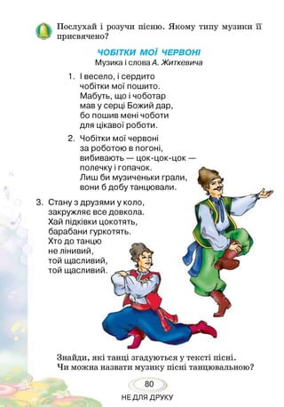 Послухай і розучи пісню. Якому типу музики її
присвячено?
ЧОБІТКИ МОЇ ЧЕРВОНІ
Музика і слова А. Житкевича
1. І весело,і сердито
чобітки мої пошито.
Мабуть, що і чоботар
мав у серці Божий дар,
бо пошив мені чоботи
для цікавої роботи.
3. Стану з друзями у коло,
закружляє все довкола.
Хай підківки цокотять,
барабани гуркотять.
Хто до танцю
не лінивий,
той щасливий,
той щасливий.
2. Чобітки мої червоні
за роботою в погоні,
вибивають — цок-цок-цок —
полечку і гопачок.
Лиш би музиченьки грали,
вони б добу танцювали.
Знайди, які танці згадуються у тексті пісні.
Чи можна назвати музику пісні танцювальною?
80
НЕДЛЯ ДРУКУ
 