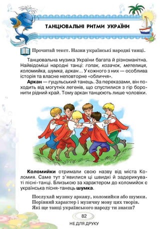 ТАНЦЮВАЛЬНІ РИТМИ УКРАЇНИ
Прочитай текст. Назви українські народні танці.
Танцювальна музика України багата й різноманітна.
Найвідоміші народні танці: гопак, козачок, метелиця,
коломийка, шумка, аркан... У кожного з них — особлива
історія та власне неповторне «обличчя».
Аркан — гуцульський танець. За переказами, він по­
ходить від могутніх легенів, що спустилися з гір боро­
нити рідний край. Тому аркан танцюють лише чоловіки.
Коломийки отримали свою назву від міста Ко­
ломия. Саме тут з ’явилися ці швидкі й задерикува­
ті пісні-танці. Близькою за характером до коломийок є
українська пісня-танець шумка.
Послухай музику аркану, коломийки або шумки.
Порівняй характер і музичну мову цих творів.
Я кі ще танці українського народу ти знаєш?
82
НЕДЛЯ ДРУКУ
 