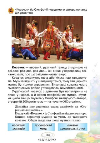 «Козачок» (із Симфонії невідомого автора початку
* XIX століття)
Козачок — веселий, рухливий танець з музикою на
дві долі: раз-два, раз-два... Він виник у середовищі вої-
нів-козаків, про що свідчить назва танцю.
Козачок виконують одна або кілька пар танцюрис­
тів. Музика звучить у швидкому темпі, тому танцюристи
мають бути дуже вправними. Виконавці козачка часто
змагаються між собою у танцювальній майстерності.
Український козачок з давнини був популярним не
лише у народі, а й серед професійних митців. Музи­
ка цього танцю звучить у Симфонії невідомого автора,
створеній 200 років тому — на початку ХІХ століття.
Дізнайся про значення слова симфонія на «Сто-
рінках-підказках».
Послухай «Козачок» із Симфонії невідомого автора.
Опиши характер музики та уяви, як танцюють
козачок. Обери завдання щодо музики танцю:
наспівай проплескай покажи
мелодію метр танцювальнірухи
83
НЕ ДЛЯ ДРУКУ
 