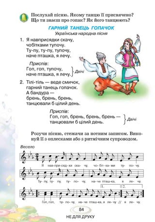 ОПослухай пісню. Якому танцю її присвячено?
Що ти знаєш про гопак? Як його танцюють?
ГАРНИЙ ТАНЕЦЬ ГОПАЧОК
Українська народна пісня
1. Я навприсядки скачу,
чобітками тупочу.
Ту-пу, ту-пу, тупочу,
наче пташка, я лечу.
Приспів:
Гоп, гоп, тупочу,
наче пташка, я лечу.
Двічі
2. Тілі-тіль — веде смичок,
гарний танець гопачок.
А бандура —
брень, брень, брень,
танцювали б цілий день.
Приспів:
Гоп, гоп, брень, брень, брень —
танцювали б цілий день. іДвічі
Розучи пісню, стежачи за нотним записом. Вико­
нуй її з оплесками або з ритмічним супроводом.
В е се л о
Гоп, гоп, ту- по- чу, на- че пташ-ка, я ле- чу / / я ле- чу.
84
НЕДЛЯ ДРУКУ
 