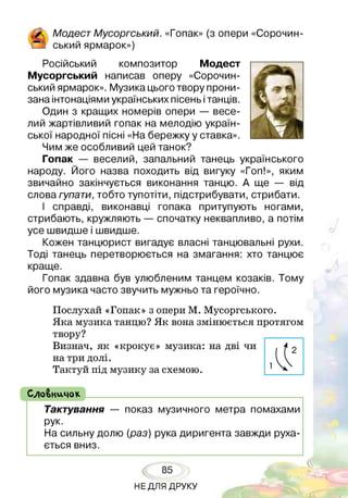 Модест Мусоргський. «Гопак» (з опери «Сорочин­
!__ 2 с ь к и и ярмарок»)
Російський композитор Модест
Мусоргський написав оперу «Сорочин-
ський ярмарок». Музика цього твору прони­
зана інтонаціями українських пісень ітанців.
Один з кращих номерів опери — весе­
лий жартівливий гопак на мелодію україн­
ської народної пісні «На бережку у ставка».
Чим же особливий цей танок?
Гопак — веселий, запальний танець українського
народу. Його назва походить від вигуку «Гоп!», яким
звичайно закінчується виконання танцю. А ще — від
слова гупати, тобто тупотіти, підстрибувати, стрибати.
І справді, виконавці гопака притупують ногами,
стрибають, кружляють — спочатку неквапливо, а потім
усе швидше і швидше.
Кожен танцюрист вигадує власні танцювальні рухи.
Тоді танець перетворюється на змагання: хто танцює
краще.
Гопак здавна був улюбленим танцем козаків. Тому
його музика часто звучить мужньо та героїчно.
Послухай «Гопак» з опери М. Мусоргського.
Яка музика танцю? Як вона змінюється протягом
твору?
Визнач, як «крокує» музика: на дві чи
на три долі.
Тактуй під музику за схемою.
СлоВничок ______________________________
Тактування — показ музичного метра помахами
рук.
На сильну долю (раз) рука диригента завжди руха­
ється вниз.
85
НЕДЛЯ ДРУКУ
 