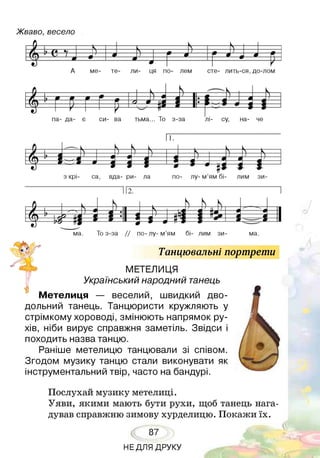 Жваво, весело
г Ь --------------
1 К -------г — к —
Л ? «у ) ______- ____ Л !
гМ Ц 7 І 9____4 ____4
^ ________ л —
* * —
- н
А ме- те- ли- ця по- лем сте- лить-ся, до-лом
/ І у 9 9 9 * л
н 1 — 1 =
И^ гр г г м У = 1 " М і ^ і і
па- да- є си- ва тьма... То з-за лі- су, на- че
пг
Танцювальні портрети
МЕТЕЛИЦЯ
Український народний танець
я — веселий, швидкий дво­
дольний танець. Танцюристи кружляють у
стрімкому хороводі, змінюють напрямок ру­
хів, ніби вирує справжня заметіль. Звідси і
походить назва танцю.
Раніше метелицю танцювали зі співом.
Згодом музику танцю стали виконувати як
інструментальний твір, часто на бандурі.
Послухай музику метелиці.
Уяви, якими мають бути рухи, щоб танець нага­
дував справжню зимову хурделицю. Покажи їх.
87
НЕДЛЯ ДРУКУ
 
