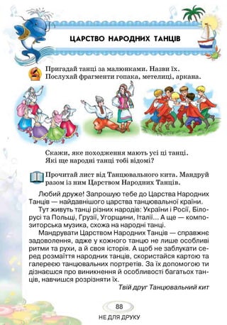 ЦАРСТВО НАРОДНИХ ТАНЦІВ
і Пригадай танці за малюнками. Назви їх.
Ц Послухай фрагменти гопака, метелиці, аркана
Скажи, яке походження мають усі ці танці.
Я кі ще народні танці тобі відомі?
Прочитай лист від Танцювального кита. Мандруй
разом із ним Царством Народних Танців.
Любий друже! Запрошую тебе до Царства Народних
Танців — найдавнішого царства танцювальної країни.
Тут живуть танці різних народів: України і Росії, Біло­
русі та Польщі, Грузії, Угорщини, Італії... А ще — компо­
зиторська музика, схожа на народні танці.
Мандрувати Царством Народних Танців — справжнє
задоволення, адже у кожного танцю не лише особливі
ритми та рухи, а й своя історія. А щоб не заблукати се­
ред розмаїття народних танців, скористайся картою та
галереєю танцювальних портретів. За їх допомогою ти
дізнаєшся про виникнення й особливості багатьох тан­
ців, навчишся розрізняти їх.
Твійдруг Танцювальний кит
88
НЕДЛЯ ДРУКУ
 