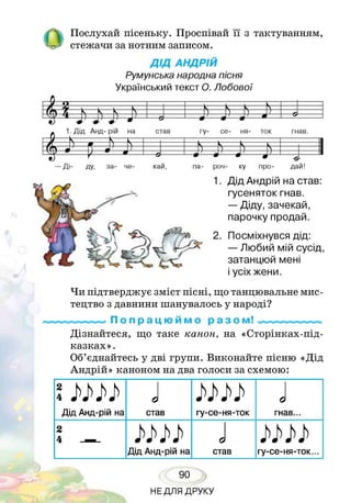 Послухай пісеньку. Проспівай її з тактуванням,
стежачи за нотним записом.
ДІД АНДРІЙ
Румунська народна пісня
Український текст О. Лобової
£ Ь Ь і . 5
1. Дід Анд- рій на став гу- се- ня- ток гнав.
£
Р $ і> і) Г)
— Ді- ду, за- че­ кай, па- роч- ку про-
-9-
дай!
1. Дід Андрій на став:
гусеняток гнав.
— Діду, зачекай,
парочку продай.
2. Посміхнувся дід:
— Любий мій сусід,
затанцюй мені
і усіх жени.
Чи підтверджує зміст пісні, що танцювальне мис­
тецтво з давнини шанувалось у народі?
По п р а ц ю и м о р а з о м! «ммммммммм
Дізнайтеся, що таке канон, на «Сторінках-під-
казках».
Об’єднайтесь у дві групи. Виконайте пісню «Дід
Андрій» каноном на два голоси за схемою:
Дід Анд-рій на
Jстав гу-се-ня-ток
Jгнав...
2
лшДід Анд-рій на
Jстав гу-се-ня-ток...
90
НЕДЛЯ ДРУКУ
 