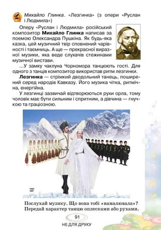 іК ч. Михайло Глинка. «Лезгинка» (з опери «Руслан
!—] і Людмила»)
Оперу «Руслан і Людмила» російський
композитор Михайло Глинка написав за
поемою Олександра Пушкіна. Як будь-яка
казка, цей музичний твір сповнений чарів­
ності ітаємниць. А ще — прекрасної вираз­
ної музики, яка веде слухачів стежинами
музичної вистави.
...У замку чаклуна Чорномора танцюють гості. Для
одного з танців композитор використав ритм лезгинки.
Лезгинка — стрімкий дводольний танець, пошире­
ний серед народів Кавказу. Його музика чітка, ритміч­
на, енергійна.
У лезгинці зазвичай відтворюються рухи орла, тому
чоловік має бути сильним і спритним, а дівчина — гнуч­
кою та граціозною.
Послухай музику. Що вона тобі «намалювала»?
Передай характер танцю оплесками або рухами.
91
НЕДЛЯ ДРУКУ
 