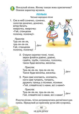 Послухай пісню. Якому танцю вона присвячена?
Опиши характер музики.
ПОЛЬКА
Чеська народна пісня
1. Сяє в небі сонечко, сонечко,
золотеє донечко, донечко,
вітер бачить
хмарочку, хмарочку:
«Гей, станцюєм
полечку, полечку!»
Приспів:
Тра-ля-ля-ля,
тра-ля-ля-ля.
Гей, станцюєм
полечку, полечку!
2. Струни скрипки тонкі, тонкі,
звуки флейти дзвінкі, дзвінкі,
грайте, труби,голосніш,голосніш,
танок буде веселіш, веселіш.
Приспів:
Тра-ля-ля-ля, тра-ля-ля-ля.
Танок буде веселіш, веселіш.
3. Руки самі хлопають, хлопають,
ноги самі тупають, топають,
дружить танець з піснями, піснями:
«Гей, співайте всі з нами, всі з нами!»
Приспів:
Тра-ля-ля-ля, тра-ля-ля-ля.
Гей, співайте всі з нами, всі з нами!
Розучи пісню, чітко дотримуючись ритмічного ри­
сунка. Придумай до приспіву рухи або супровід.
92
НЕДЛЯ ДРУКУ
 