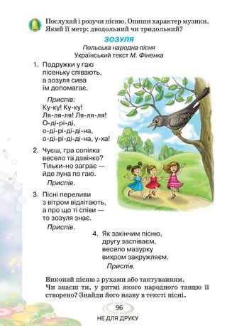О Послухай і розучи пісню. Опиши характер музики.
Який її метр: дводольний чи тридольний?
ЗОЗУЛЯ
Польська народна пісня
Український текст М. Фіненка
1. Подружки у гаю
пісеньку співають,
а зозуля сива
їм допомагає.
Приспів:
Ку-ку! Ку-ку!
Ля-ля-ля! Ля-ля-ля!
О-ді-рі-ді,
о-ді-рі-ді-ді-на,
о-ді-рі-ді-ді-на, у-ха!
2. Чуєш, гра сопілка
весело та дзвінко?
Тільки-но заграє —
йде луна по гаю.
Приспів.
3. Пісні переливи
з вітром відлітають,
а про що ті співи —
то зозуля знає.
Приспів.
4. Як закінчим пісню,
другу заспіваєм,
весело мазурку
вихром закружляєм.
Приспів.
Виконай пісню з рухами або тактуванням.
Чи знаєш ти, у ритмі якого народного танцю її
створено? Знайди його назву в тексті пісні.
96
НЕДЛЯ ДРУКУ
 
