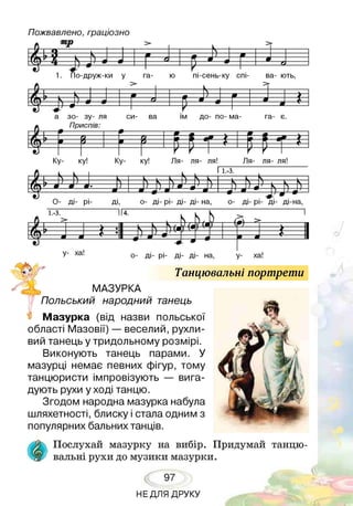 Пожвавлено, граціозно
ІІМ Г * , 1 1
>
п------- К—1—
>
ш 9
__ & _в_ш_- ш
-ХА?_Я:__ ) Л > 9 9
' і V
___ с
1. По-друж-ки у га- ю пі-сень-ку спі- ва- ють,
Л -  ------- Іг--
>
---і—
— 0 “--- т. — 4
-- Л
а зо- зу- ля си- ва їм до- по- ма- га- є.
Приспів:
—у—і---0 ----------— »--------- 1--в------- І-- Iі—ш------- г—9Гп у__9 ____ 5 9
V V V
Ку- ку! Ку- ку! Ля- ля- ля! Ля- ля- ля!
іі (■ Ь Ь 1 т ? - * - ч -
11.-3.
-ч---- к— V . к к
* ш '
± ь і>і >і
О- ді- рі- ді, о- ді- рі- ді- ді- на, о- ді- рі- ді- ді-на,
1.-3. II4.
Л > ( и Ь д > '
ж  , ч(  ! V■7 ч І< • ТТД > 1ГМ™ і •. .
1 ш
У -----'
___4 1— 4 -—ш
і 1 0 —• ■
1
г 1
у- ха! о- ді- рі- ді- ді- на, у- ха!
Танцювальні портрети
МАЗУРКА
Польський народний танець
Мазурка (від назви польської
області Мазовії) — веселий, рухли­
вий танець у тридольному розмірі.
Виконують танець парами. У
мазурці немає певних фігур, тому
танцюристи імпровізують — вига­
дують рухи у ході танцю.
Згодом народна мазурка набула
шляхетності, блиску і стала одним з
популярних бальних танців.
■$. Послухай мазурку на вибір. Придумай танцю-
^ вальні рухи до музики мазурки.
97
НЕДЛЯ ДРУКУ
 