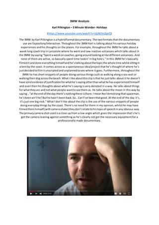 3MW Analysis
Karl Pilkington – 3 Minute Wonder- Holidays
(https://www.youtube.com/watch?v=UjjWJYn2qxQ)
The 3MW by Karl Pilkington isahybridformatdocumentary.The twoformats that the documentary
use are Expository/Interactive. Throughout the 3MW Karl is talking about his various holiday
experiences and his thoughts on the places. For example, throughout the 3MW he talks about a
week long coach trip in Lanzarote where he went and saw inactive volcanoes which talks about in
the 3MW bysaying“Spenta weekoncoaches,goingaroundlookingatlike different volcanoes. And
none of them are active, so basically spent time lookin’ in big holes.” In this 3MW he’s basically
filmeditanddone everythinghimselfandhe’stalkingaboutthe topicthe whole time whilstsittingin
a tent by the coast. It comes across as a spontaneous idea/project that he’s thought of where he’s
justdecidedtofilmitunscriptedandunplannedtosee where it goes. Furthermore, throughout the
3MW he has short snippets of people doing various things such as walking along a sea wall or
walkingtheirdogacrossthe beach.What I like aboutthisclipisthat he just talks about it he doesn’t
have solidevidence of justificationforwhathe’ssayingotherthanwhathe has experienced himself
and even then his thoughts about what he’s saying is very denoted in a way. He talks about things
for whattheyare and notwhat people wanttosee them as. He talks about the moon in this way by
saying…”at the end of the day there’snothingthere isthere.ImeanNeil Armstrong that spaceman,
he’sbeenain’the?Buthe hasn’t beenback.So…Can’t’ve beenthatgood. At the end of the day it’s,
it’s just one big rock.” What I don’t like about the clip is the use of the various snippets of people
doing everyday things by the coast. There’s no need for them in my opinion, whilst he may have
filmedthemhimself (withcamerashake) theydon’t relate tohistopicof speechinany obvious way.
The primarycamera shot usedisa close up from a low angle which gives the impression that’s he’s
got the camera leaning against something as he’s clearly not got the necessary equipment for a
professionally made documentary.
 